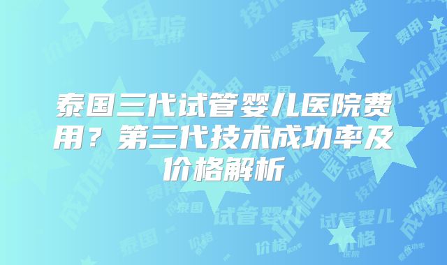 泰国三代试管婴儿医院费用？第三代技术成功率及价格解析