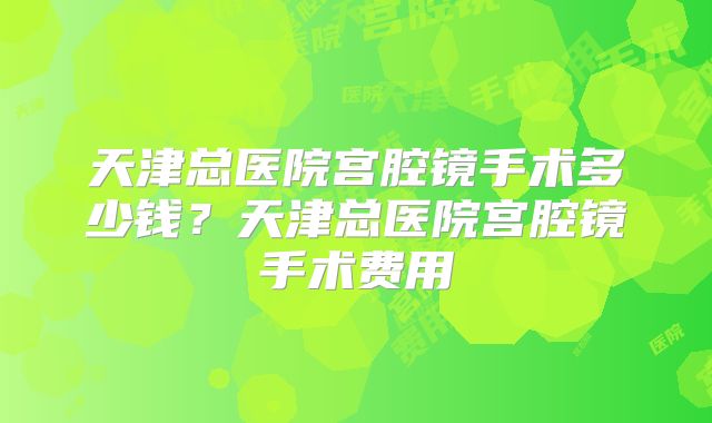 天津总医院宫腔镜手术多少钱?天津总医院宫腔镜手术费用