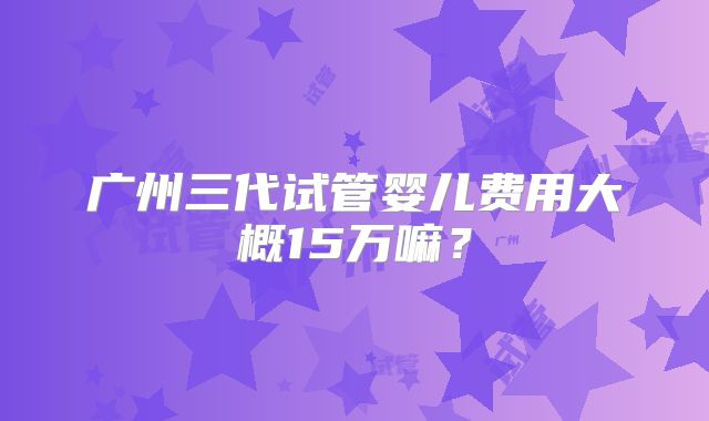 广州三代试管婴儿费用大概15万嘛？
