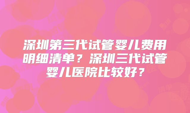 深圳第三代试管婴儿费用明细清单?深圳三代试管婴儿医院比较好?