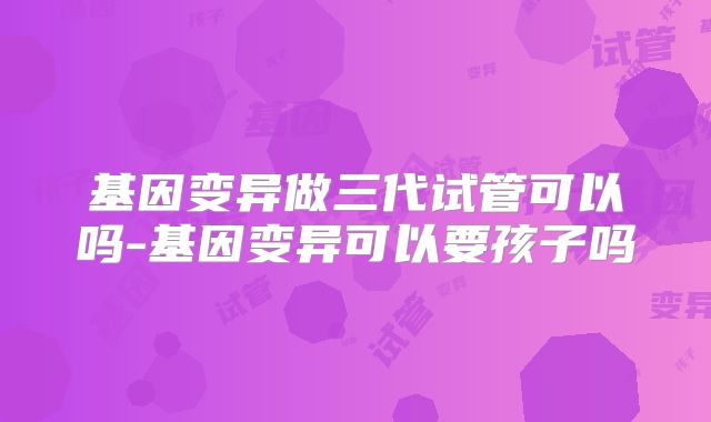 基因变异做三代试管可以吗-基因变异可以要孩子吗