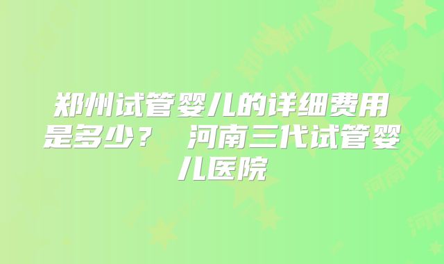 郑州试管婴儿的详细费用是多少？ 河南三代试管婴儿医院