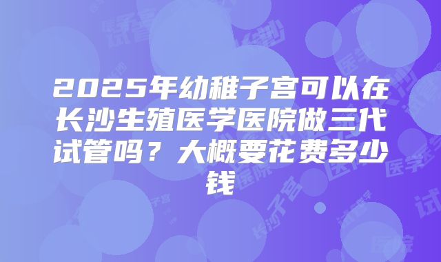 2025年幼稚子宫可以在长沙生殖医学医院做三代试管吗?大概要花费多少钱