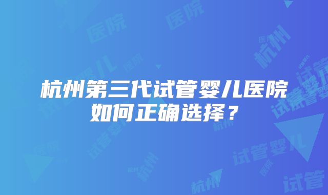 杭州第三代试管婴儿医院如何正确选择?