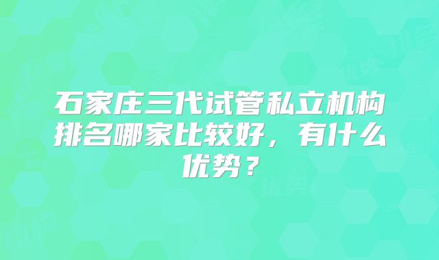 石家庄三代试管私立机构排名哪家比较好，有什么优势？