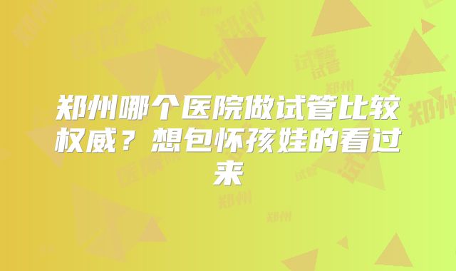 郑州哪个医院做试管比较权威?想包怀孩娃的看过来