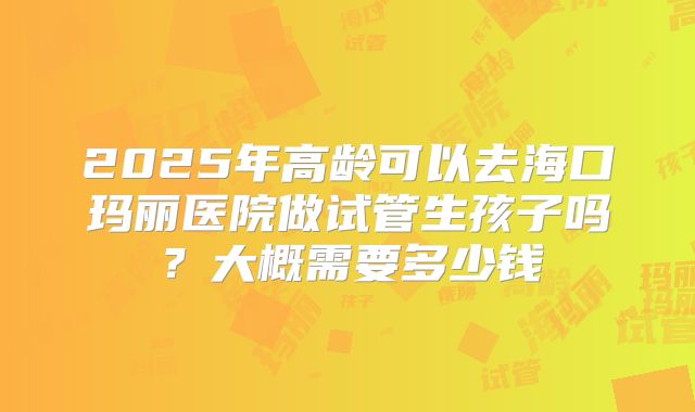 2025年高龄可以去海口玛丽医院做试管生孩子吗？大概需要多少钱