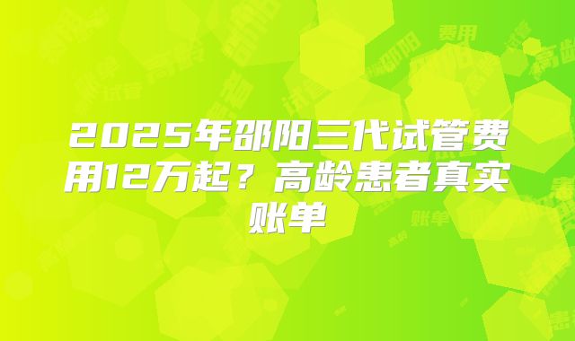 2025年邵阳三代试管费用12万起?高龄患者真实账单