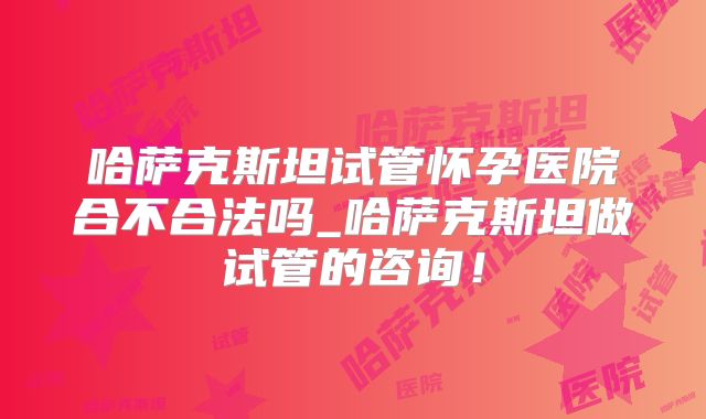 哈萨克斯坦试管怀孕医院合不合法吗_哈萨克斯坦做试管的咨询！