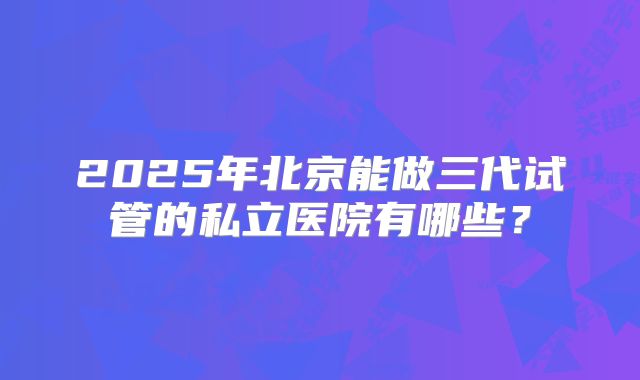2025年北京能做三代试管的私立医院有哪些?