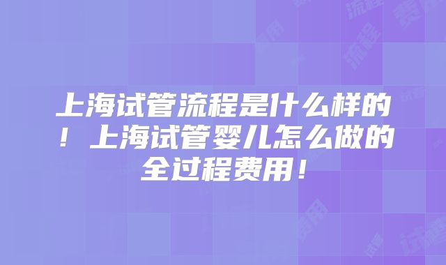 上海试管流程是什么样的！上海试管婴儿怎么做的全过程费用！