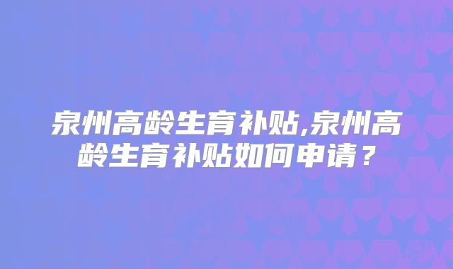 泉州高龄生育补贴,泉州高龄生育补贴如何申请？