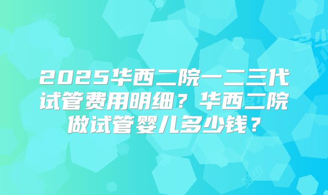 2025华西二院一二三代试管费用明细?华西二院做试管婴儿多少钱?