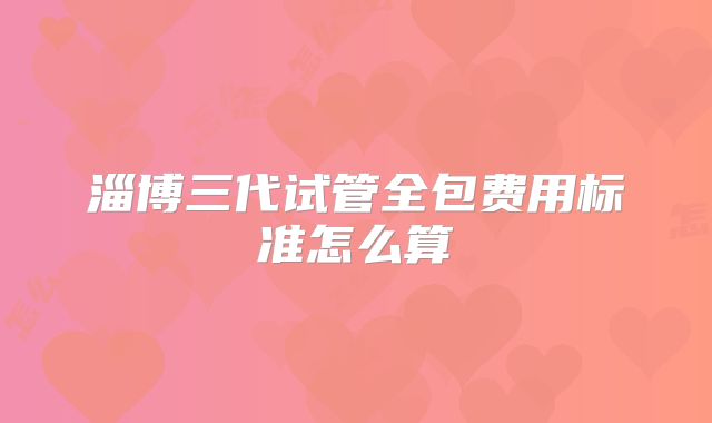 淄博三代试管全包费用标准怎么算