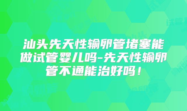 汕头先天性输卵管堵塞能做试管婴儿吗-先天性输卵管不通能治好吗!