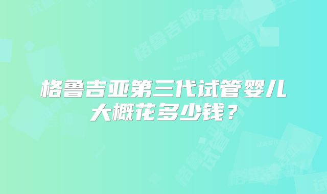 格鲁吉亚第三代试管婴儿大概花多少钱?
