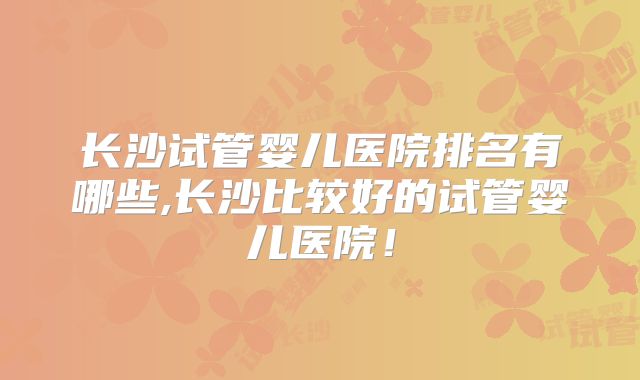 长沙试管婴儿医院排名有哪些,长沙比较好的试管婴儿医院!