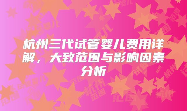 杭州三代试管婴儿费用详解，大致范围与影响因素分析