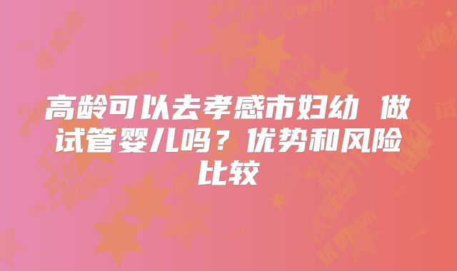 高龄可以去孝感市妇幼 做试管婴儿吗?优势和风险比较