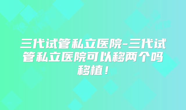 三代试管私立医院-三代试管私立医院可以移两个吗移植！