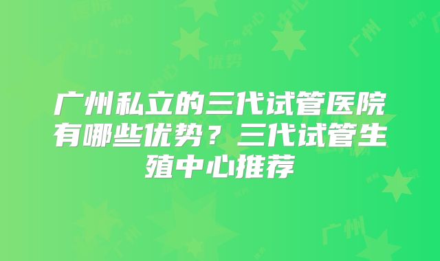 广州私立的三代试管医院有哪些优势？三代试管生殖中心推荐