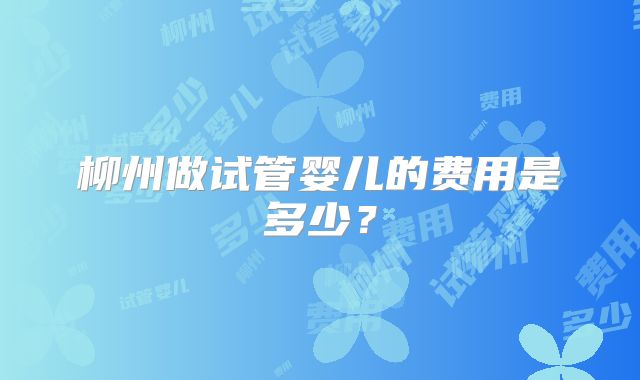 柳州做试管婴儿的费用是多少？
