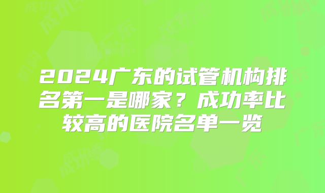 2024广东的试管机构排名第一是哪家?成功率比较高的医院名单一览
