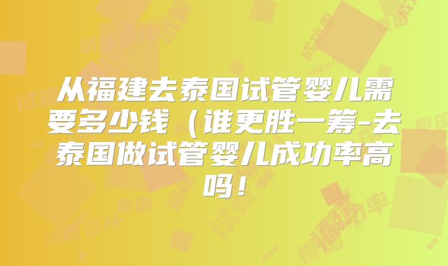 从福建去泰国试管婴儿需要多少钱(谁更胜一筹-去泰国做试管婴儿成功率高吗!