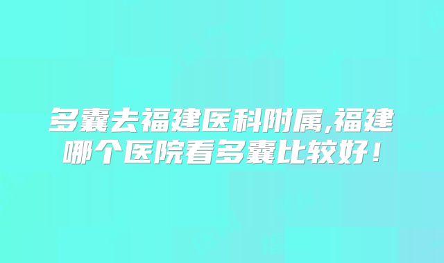 多囊去福建医科附属,福建哪个医院看多囊比较好!