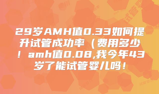 29岁AMH值0.33如何提升试管成功率（费用多少！amh值0.08,我今年43岁了能试管婴儿吗！