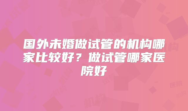 国外未婚做试管的机构哪家比较好？做试管哪家医院好