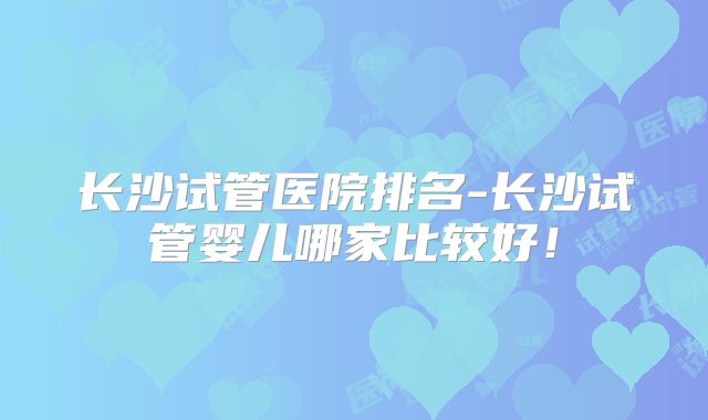 长沙试管医院排名-长沙试管婴儿哪家比较好！