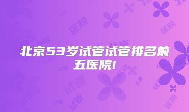 北京53岁试管试管排名前五医院!