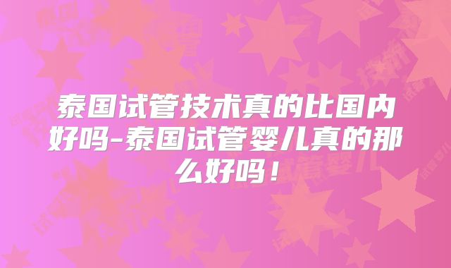 泰国试管技术真的比国内好吗-泰国试管婴儿真的那么好吗!