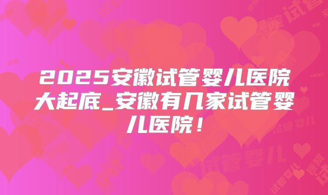 2025安徽试管婴儿医院大起底_安徽有几家试管婴儿医院!