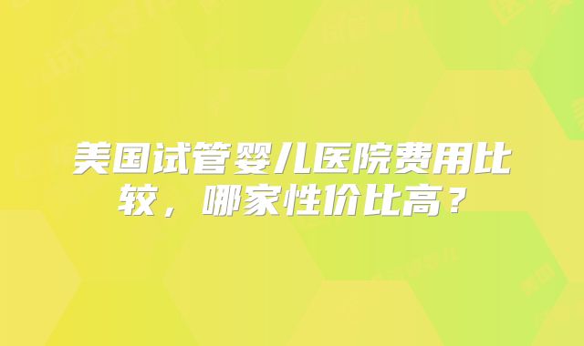 美国试管婴儿医院费用比较，哪家性价比高？