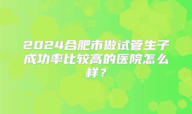2024合肥市做试管生子成功率比较高的医院怎么样？