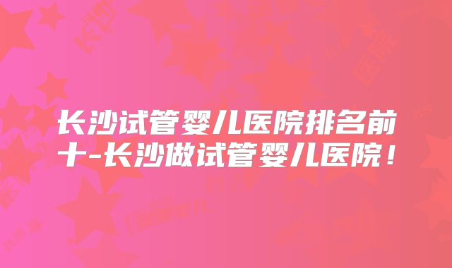 长沙试管婴儿医院排名前十-长沙做试管婴儿医院！