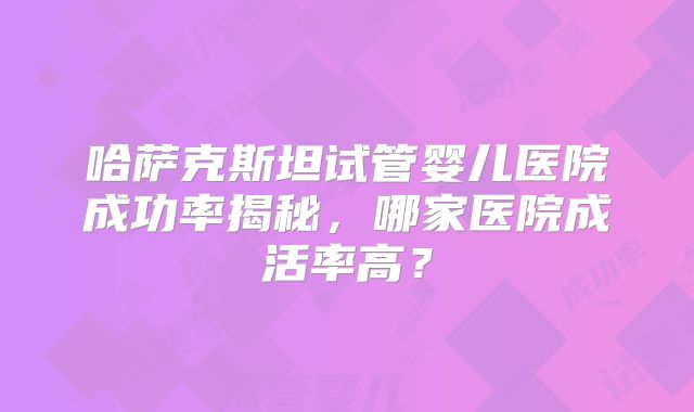 哈萨克斯坦试管婴儿医院成功率揭秘，哪家医院成活率高？