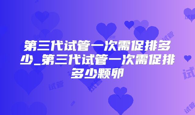 第三代试管一次需促排多少_第三代试管一次需促排多少颗卵
