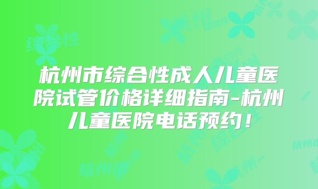 杭州市综合性成人儿童医院试管价格详细指南-杭州儿童医院电话预约！