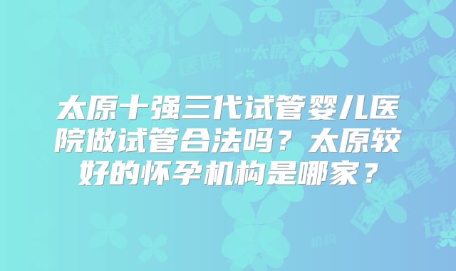 太原十强三代试管婴儿医院做试管合法吗?太原较好的怀孕机构是哪家?