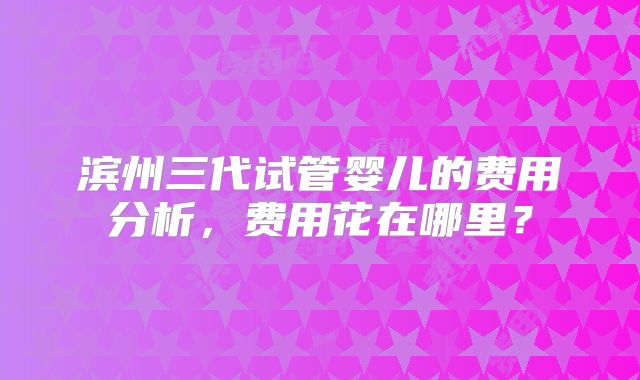 滨州三代试管婴儿的费用分析，费用花在哪里？