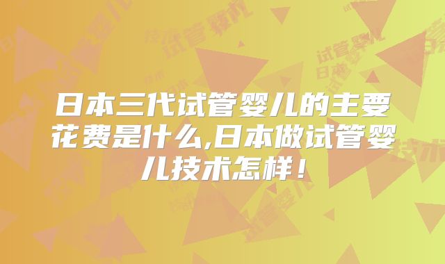 日本三代试管婴儿的主要花费是什么,日本做试管婴儿技术怎样！