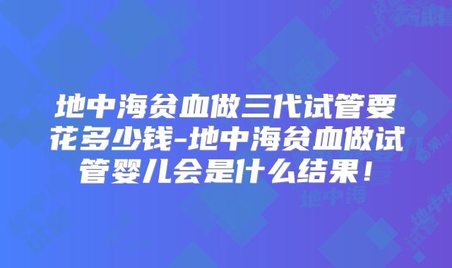 地中海贫血做三代试管要花多少钱-地中海贫血做试管婴儿会是什么结果！