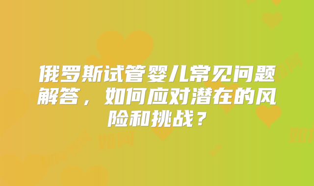 俄罗斯试管婴儿常见问题解答，如何应对潜在的风险和挑战？