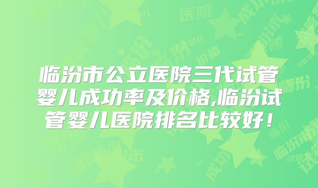 临汾市公立医院三代试管婴儿成功率及价格,临汾试管婴儿医院排名比较好!