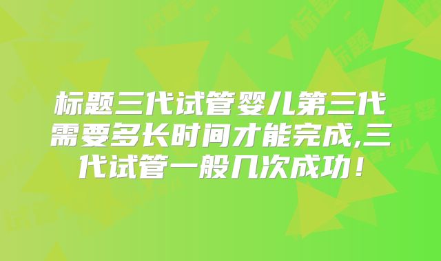 标题三代试管婴儿第三代需要多长时间才能完成,三代试管一般几次成功！