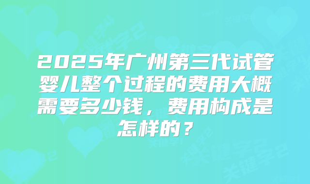 2025年广州第三代试管婴儿整个过程的费用大概需要多少钱，费用构成是怎样的？