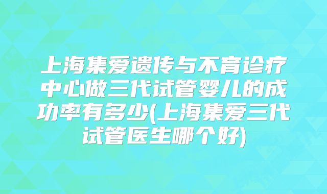 上海集爱遗传与不育诊疗中心做三代试管婴儿的成功率有多少(上海集爱三代试管医生哪个好)